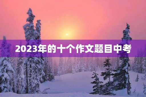 2023年的十个作文题目中考