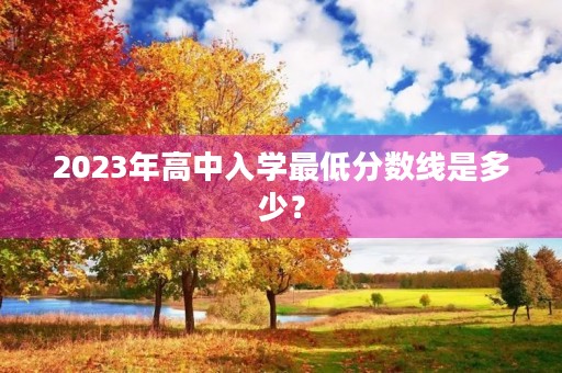 2023年高中入学最低分数线是多少? 2023年高中入学最低分数线是多少?