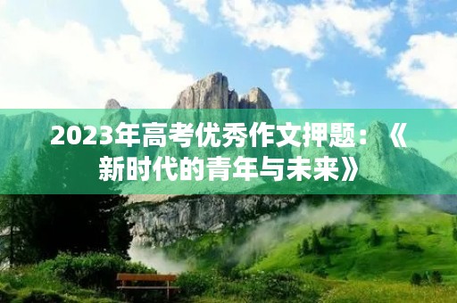 2023年高考优秀作文押题:《新时代的青年与未来》 2023年高考优秀作文押题:《新时代的青年与未来》