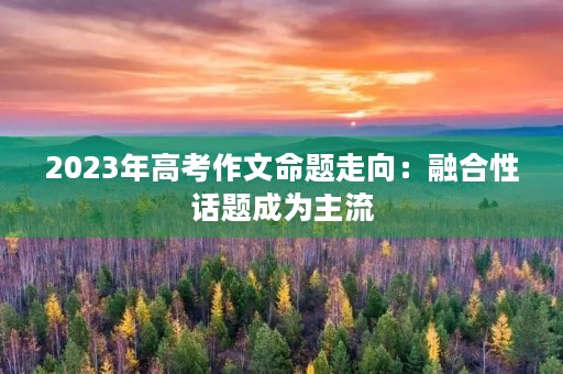 2023年高考作文命题走向:融合性话题成为主流 2023年高考作文命题走向:融合性话题成为主流