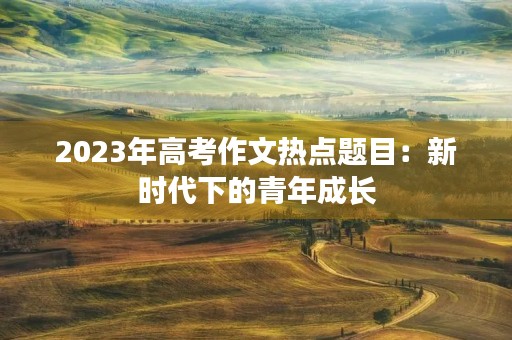 2023年高考作文热点题目:新时代下的青年成长 2023年高考作文热点题目:新时代下的青年成长