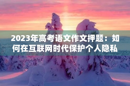 2023年高考语文作文押题:如何在互联网时代保护个人隐私 2023年高考语文作文押题:如何在互联网时代保护个人隐私