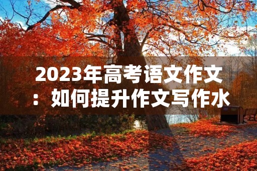 2023年高考语文作文:如何提升作文写作水平 2023年高考语文作文:如何提升作文写作水平