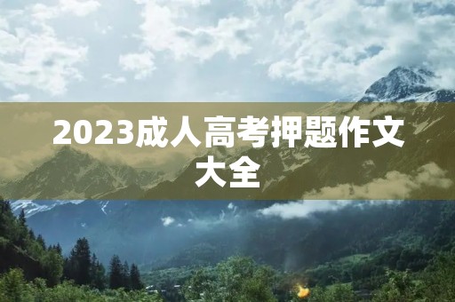 2023成人高考押题作文大全 2023成人高考押题作文大全