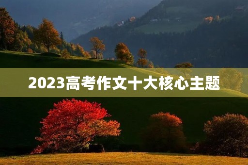 2023高考作文十大核心主题