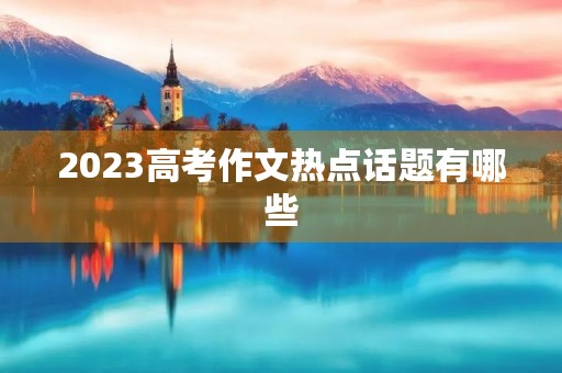 2023高考作文热点话题有哪些 2023高考作文热点话题有哪些
