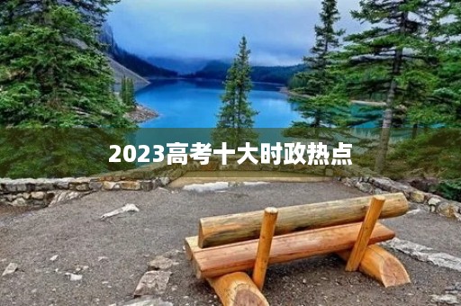 2023高考十大时政热点 2023高考十大时政热点
