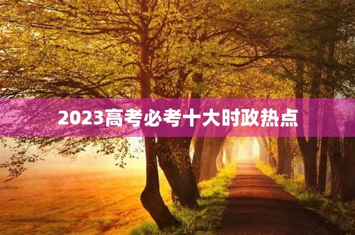 2023高考必考十大时政热点 2023高考必考十大时政热点