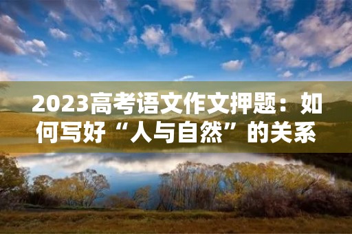 2023高考语文作文押题:如何写好“人与自然”的关系 2023高考语文作文押题:如何写好“人与自然”的关系
