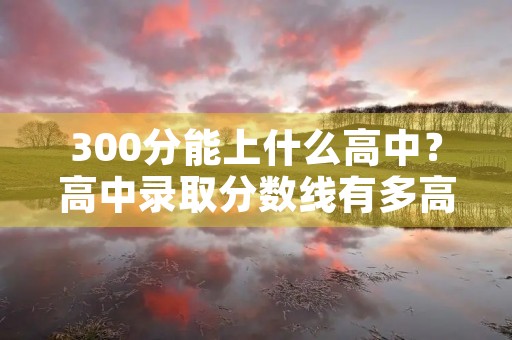 300分能上什么高中?高中录取分数线有多高? 300分能上什么高中?高中录取分数线有多高?