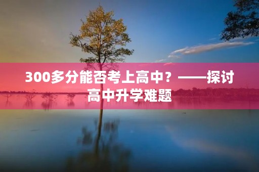 300多分能否考上高中?——探讨高中升学难题 300多分能否考上高中?——探讨高中升学难题