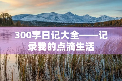 300字日记大全——记录我的点滴生活 300字日记大全——记录我的点滴生活