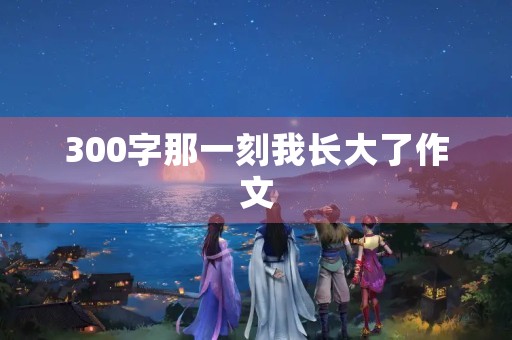 300字那一刻我长大了作文 300字那一刻我长大了作文