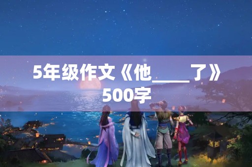 5年级作文《他____了》500字 5年级作文《他____了》500字