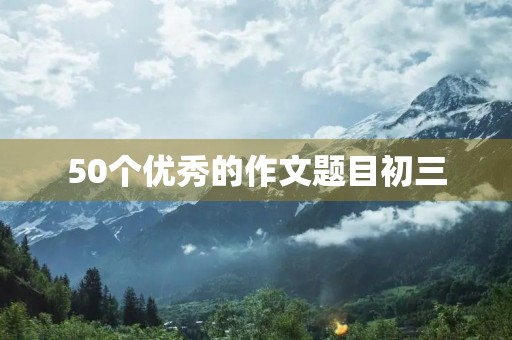 50个优秀的作文题目初三 50个优秀的作文题目初三
