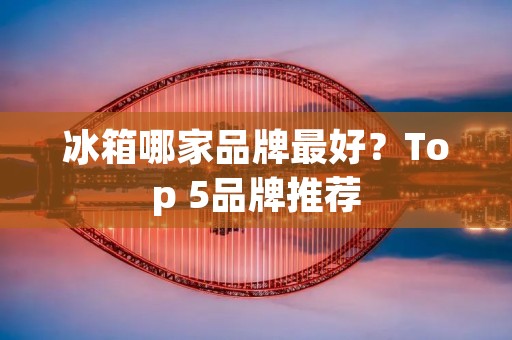 冰箱哪家品牌最好？Top 5品牌推荐