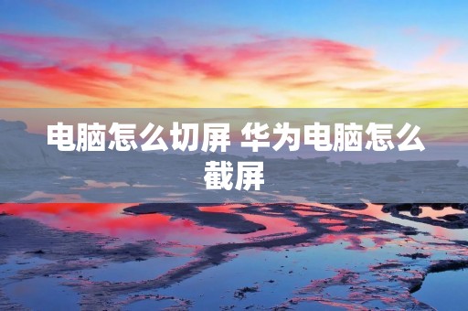 电脑怎么切屏 华为电脑怎么截屏 电脑怎么切屏 华为电脑怎么截屏
