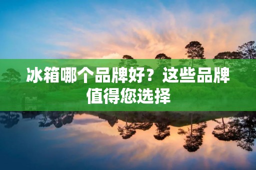 冰箱哪个品牌好?这些品牌值得您选择 冰箱哪个品牌好?这些品牌值得您选择