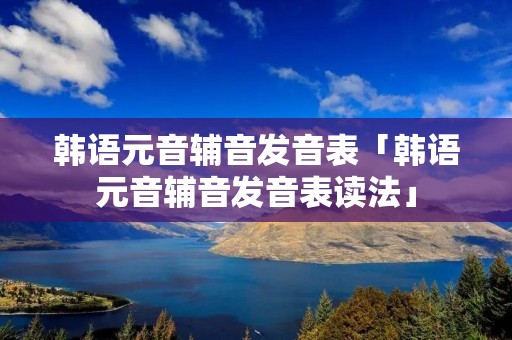 韩语元音辅音发音表「韩语元音辅音发音表读法」 韩语元音辅音发音表「韩语元音辅音发音表读法」