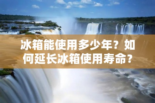 冰箱能使用多少年？如何延长冰箱使用寿命？