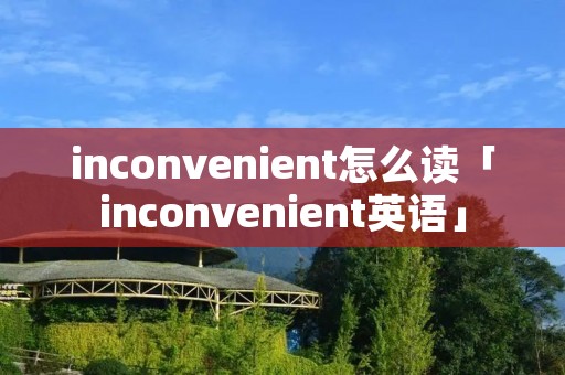inconvenient怎么读「inconvenient英语」 inconvenient怎么读「inconvenient英语」