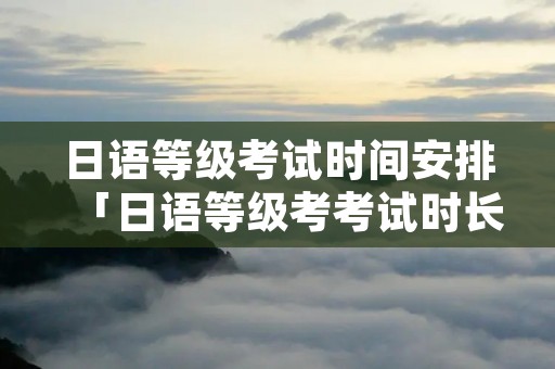 日语等级考试时间安排「日语等级考考试时长」 日语等级考试时间安排「日语等级考考试时长」