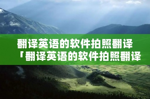 翻译英语的软件拍照翻译「翻译英语的软件拍照翻译,下载」 翻译英语的软件拍照翻译「翻译英语的软件拍照翻译,下载」