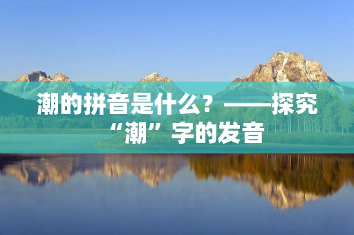 潮的拼音是什么?——探究“潮”字的发音 潮的拼音是什么?——探究“潮”字的发音
