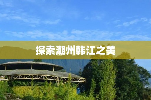 探索潮州韩江之美 探索潮州韩江之美