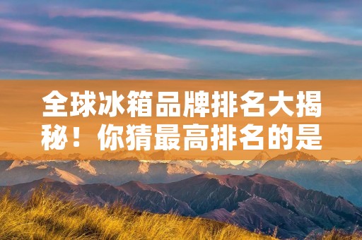 全球冰箱品牌排名大揭秘！你猜最高排名的是哪个？