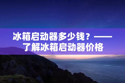 冰箱启动器多少钱？——了解冰箱启动器价格