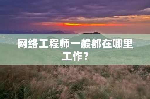 网络工程师一般都在哪里工作？
