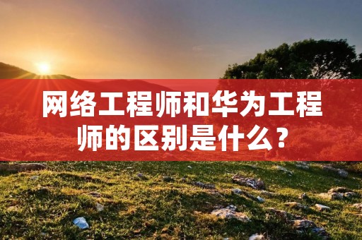 网络工程师和华为工程师的区别是什么？