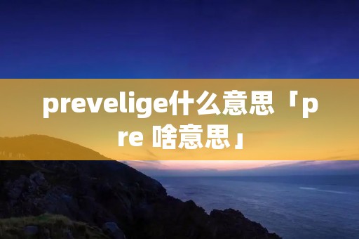 prevelige什么意思「pre 啥意思」 prevelige什么意思「pre 啥意思」