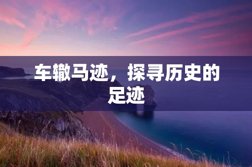车辙马迹,探寻历史的足迹 车辙马迹,探寻历史的足迹