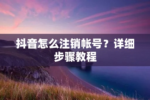 抖音怎么注销帐号?详细步骤教程 抖音怎么注销帐号?详细步骤教程
