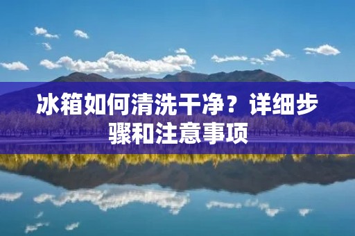 冰箱如何清洗干净？详细步骤和注意事项