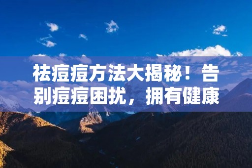 祛痘痘方法大揭秘!告别痘痘困扰,拥有健康肌肤 祛痘痘方法大揭秘!告别痘痘困扰,拥有健康肌肤