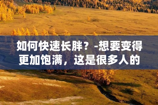 如何快速长胖？-想要变得更加饱满，这是很多人的愿望。但是，长胖并不是一件简单的事情。如果你想要快速增重，你需要采取正确的方法。在本文中，我们将为您介绍一些有效的长胖方法。