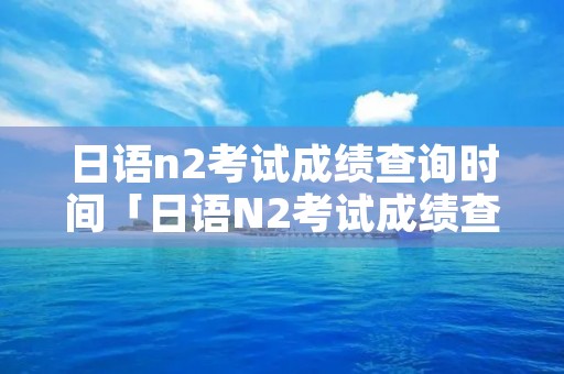 日语n2考试成绩查询时间「日语N2考试成绩查询」