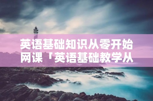 英语基础知识从零开始网课「英语基础教学从零开始」