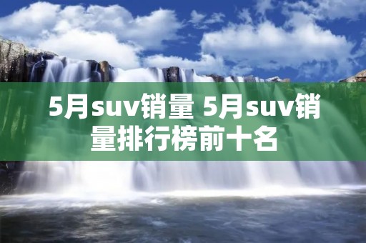 5月suv销量 5月suv销量排行榜前十名