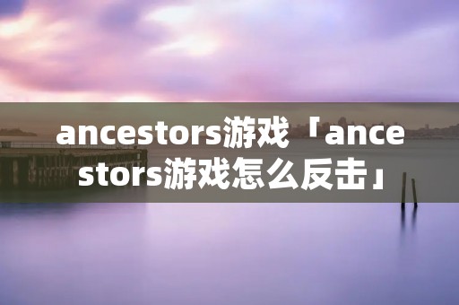 ancestors游戏「ancestors游戏怎么反击」 ancestors游戏「ancestors游戏怎么反击」