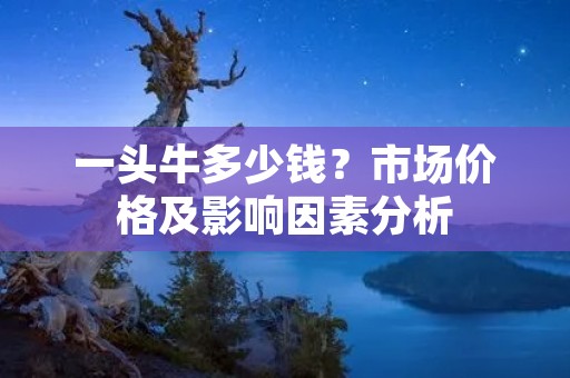 一头牛多少钱?市场价格及影响因素分析