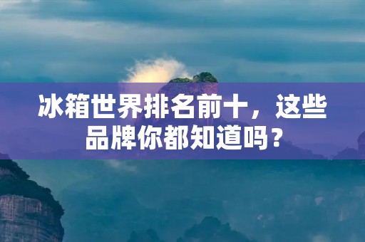 冰箱世界排名前十,这些品牌你都知道吗? 冰箱世界排名前十,这些品牌你都知道吗?