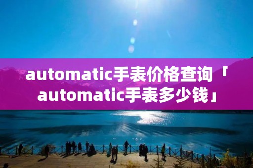 automatic手表价格查询「automatic手表多少钱」 automatic手表价格查询「automatic手表多少钱」