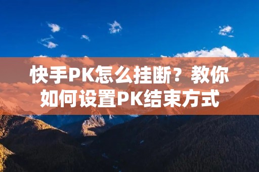 快手PK怎么挂断?教你如何设置PK结束方式 快手PK怎么挂断?教你如何设置PK结束方式