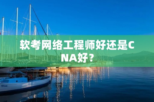 软考网络工程师好还是CNA好？