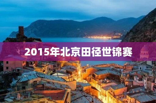 2015年北京田径世锦赛:中国体育史上的里程碑