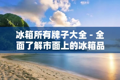 冰箱所有牌子大全 - 全面了解市面上的冰箱品牌 冰箱所有牌子大全 - 全面了解市面上的冰箱品牌